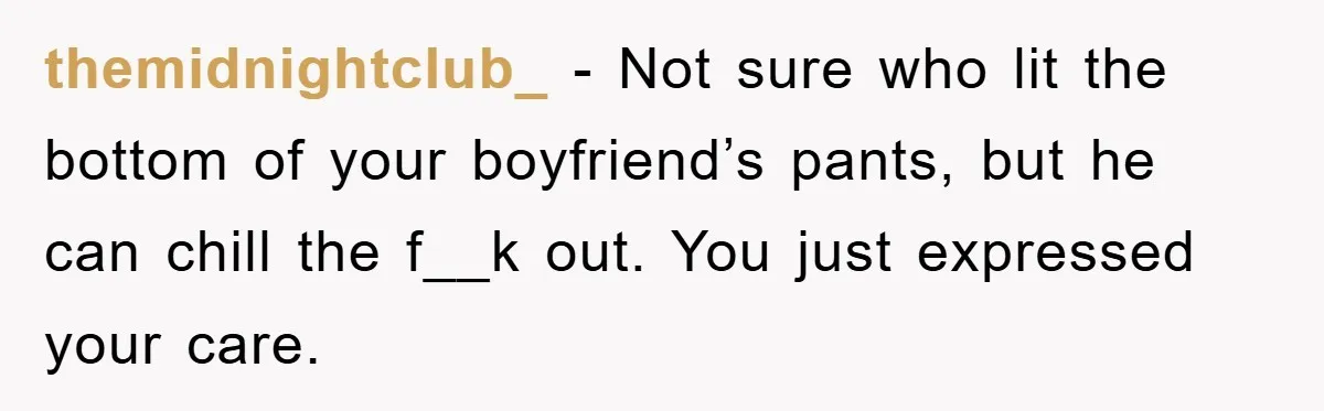 themidnightclub_ - Not sure who lit the bottom of your boyfriend’s pants, but he can chill the f__k out. You just expressed your care.
