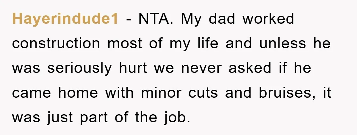 Hayerindude1 - NTA. My dad worked construction most of my life and unless he was seriously hurt we never asked if he came home with minor cuts and bruises, it...