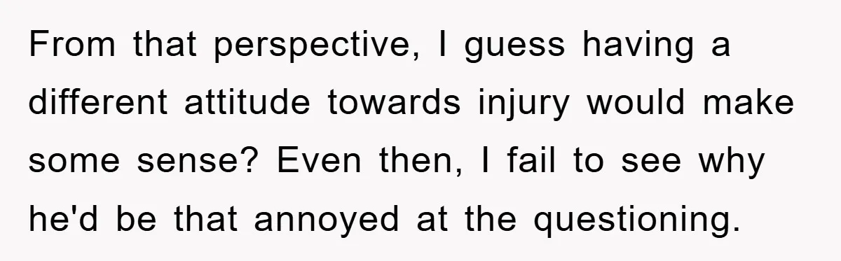 From that perspective, I guess having a different attitude towards injury would make some sense? Even then, I fail to see why he'd be that annoyed at the questioning.