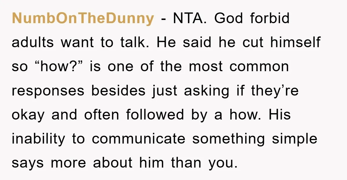 NumbOnTheDunny - NTA. God forbid adults want to talk. He said he cut himself so “how?” is one of the most common responses besides just asking if they’re okay and...