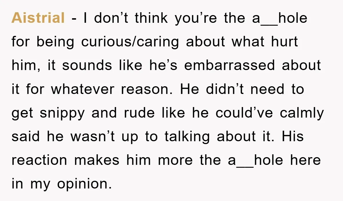 Aistrial - I don’t think you’re the a__hole for being curious/caring about what hurt him, it sounds like he’s embarrassed about it for whatever reason. He didn’t need to get...
