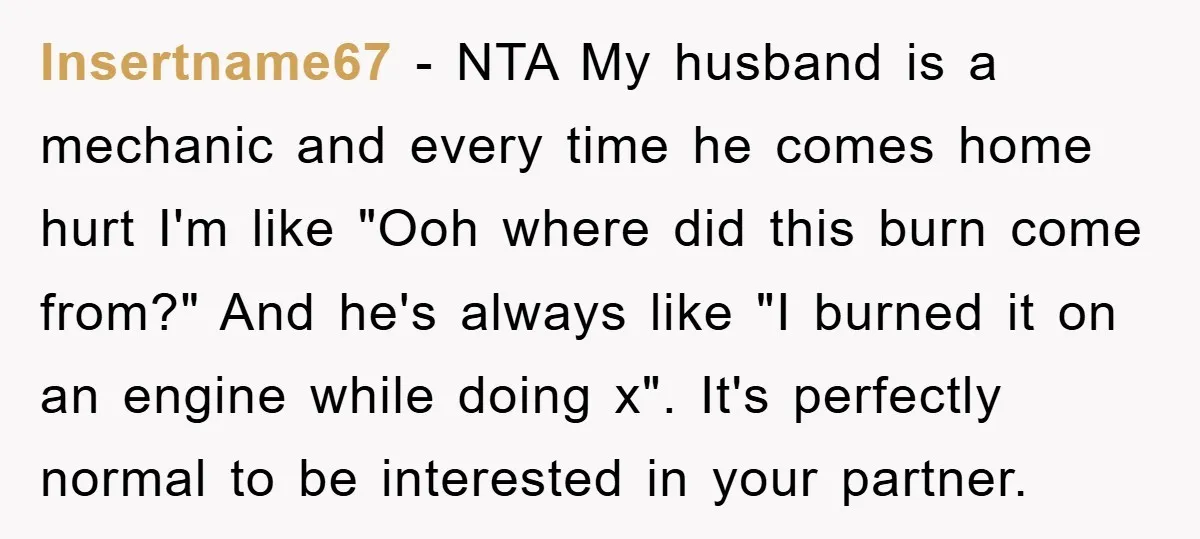 Insertname67 - NTA My husband is a mechanic and every time he comes home hurt I'm like "Ooh where did this burn come from?" And he's always like "I burned...