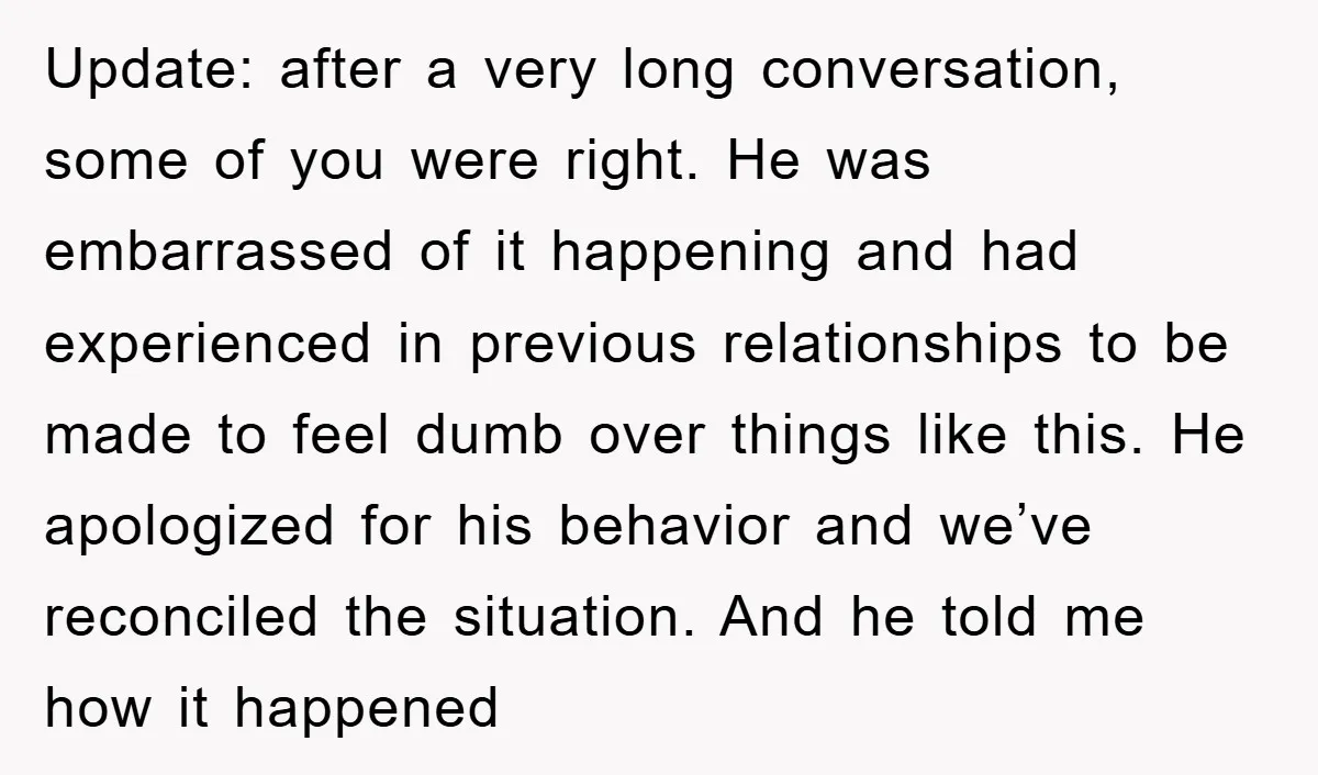 Update: after a very long conversation, some of you were right. He was embarrassed of it happening and had experienced in previous relationships to be made to feel dumb over...