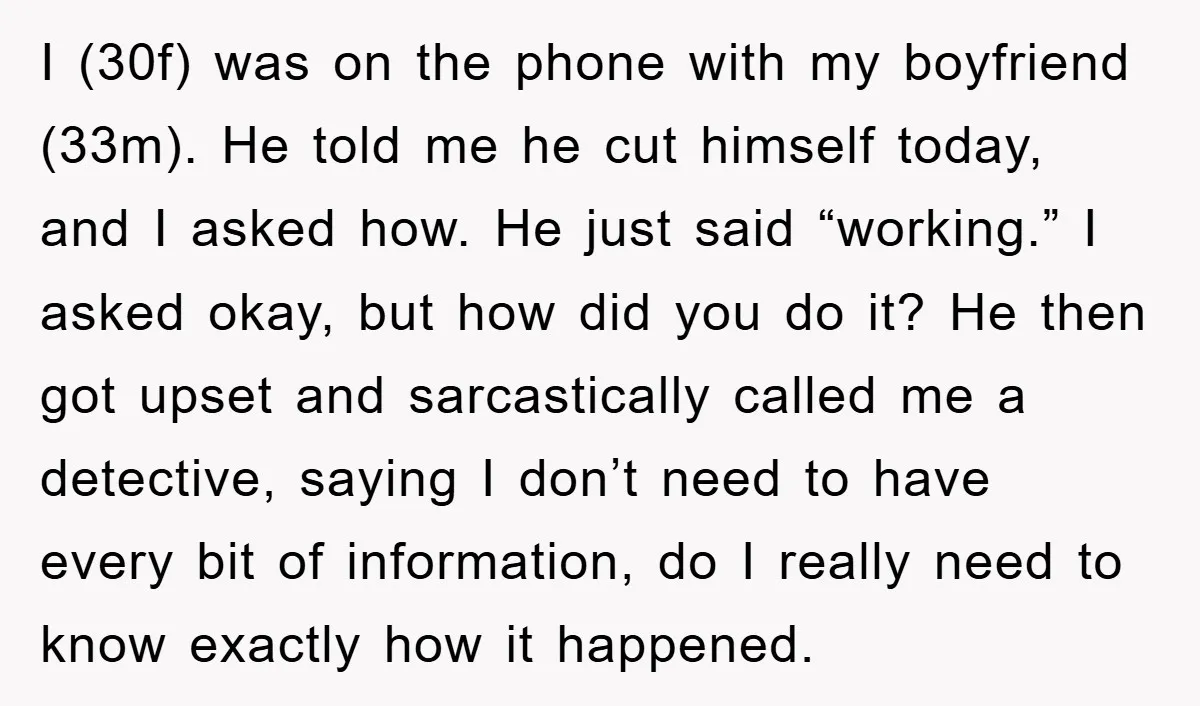 I (30f) was on the phone with my boyfriend (33m). He told me he cut himself today, and I asked how. He just said “working.” I asked okay, but how...