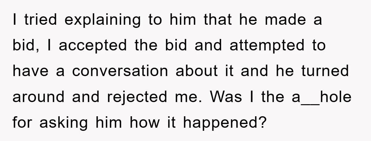 I tried explaining to him that he made a bid, I accepted the bid and attempted to have a conversation about it and he turned around and rejected me. Was...