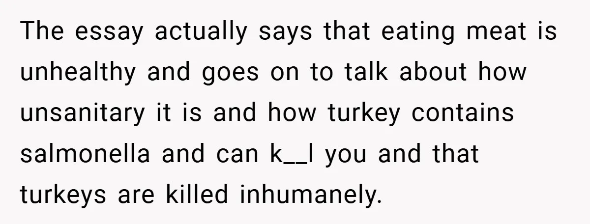 The essay actually says that eating meat is unhealthy and goes on to talk about how unsanitary it is and how turkey contains salmonella and can k__l you and that...