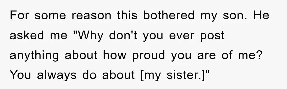 For some reason this bothered my son. He asked me "Why don't you ever post anything about how proud you are of me? You always do about [my sister.]"