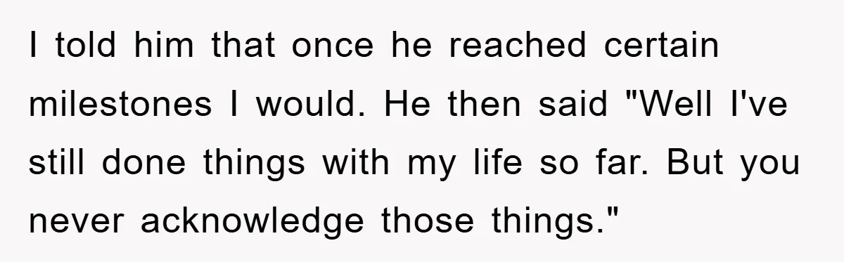 I told him that once he reached certain milestones I would. He then said "Well I've still done things with my life so far. But you never acknowledge those things."