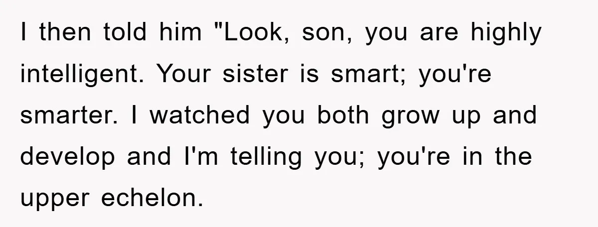 I then told him "Look, son, you are highly intelligent. Your sister is smart; you're smarter. I watched you both grow up and develop and I'm telling you; you're in...
