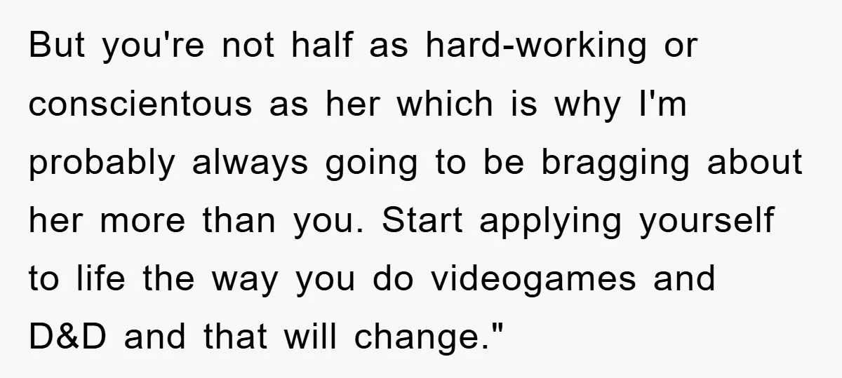But you're not half as hard-working or conscientous as her which is why I'm probably always going to be bragging about her more than you. Start applying yourself to life...