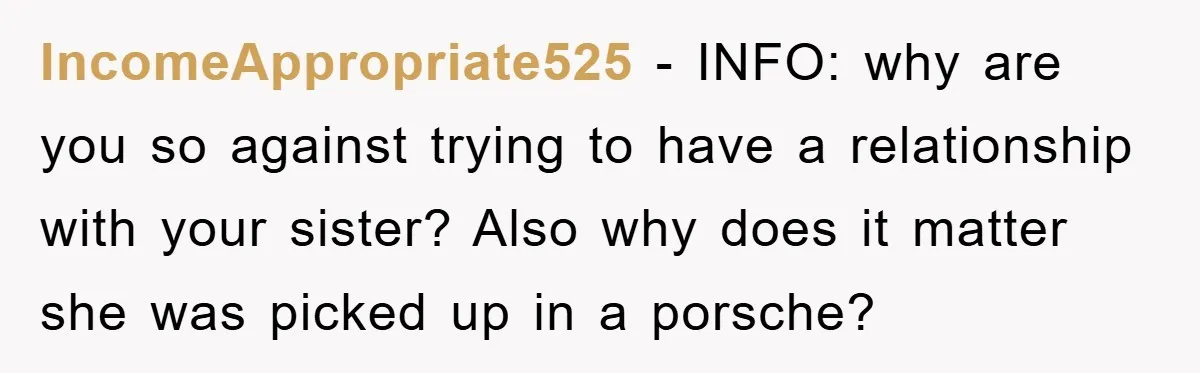IncomeAppropriate525 − INFO: why are you so against trying to have a relationship with your sister? Also why does it matter she was picked up in a porsche?