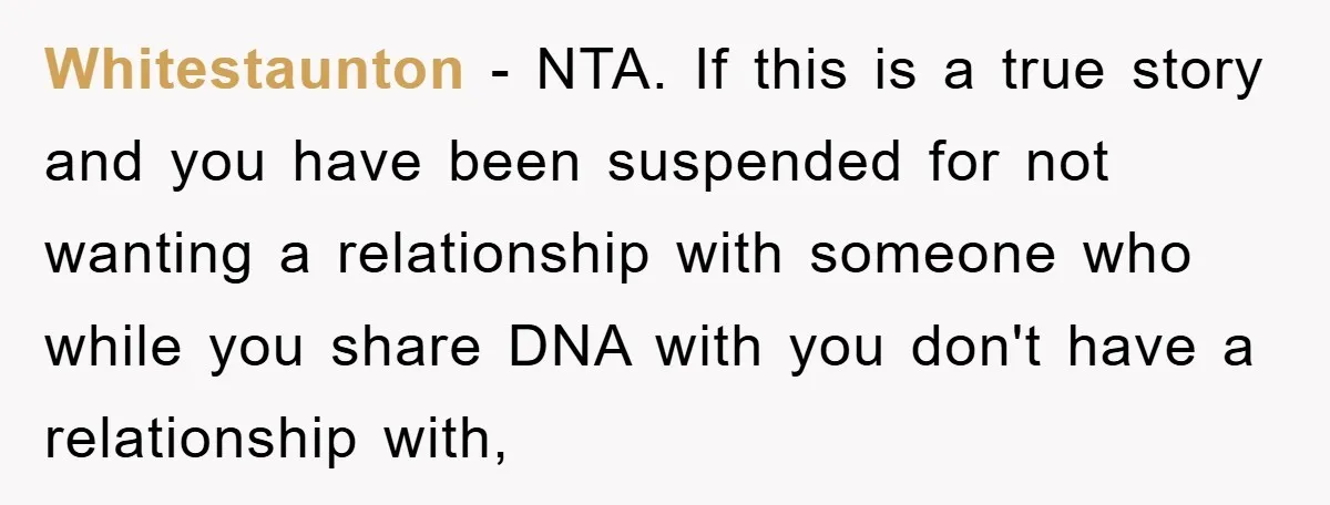 Whitestaunton − NTA. If this is a true story and you have been suspended for not wanting a relationship with someone who while you share DNA with you don't have...