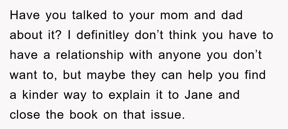 Have you talked to your mom and dad about it? I definitley don’t think you have to have a relationship with anyone you don’t want to, but maybe they can...