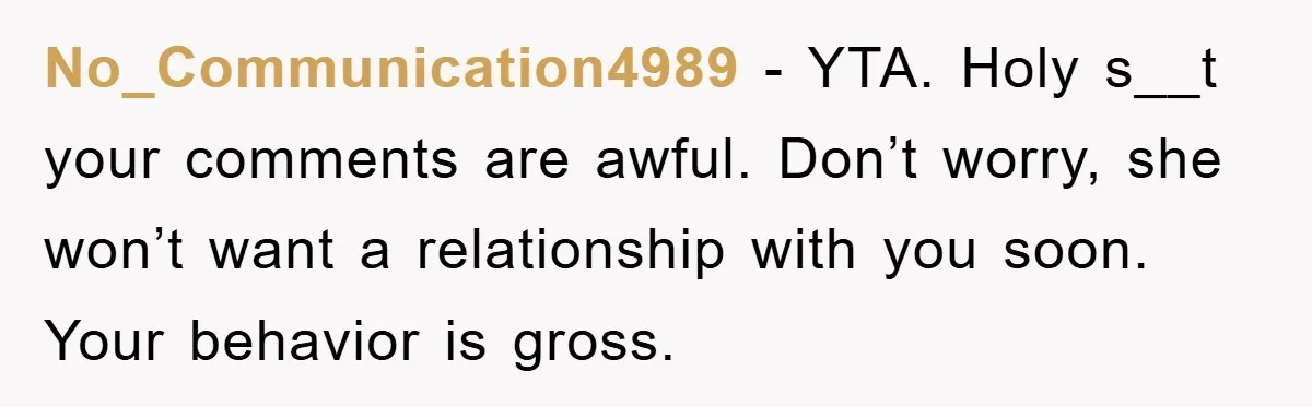 No_Communication4989 − YTA. Holy s__t your comments are awful. Don’t worry, she won’t want a relationship with you soon. Your behavior is gross.