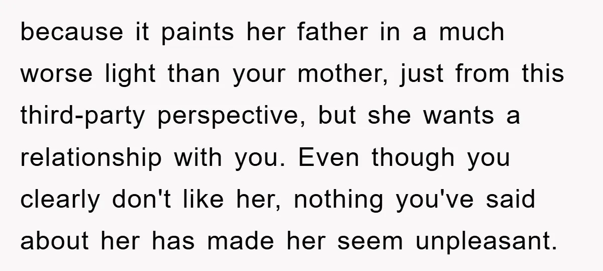 because it paints her father in a much worse light than your mother, just from this third-party perspective, but she wants a relationship with you. Even though you clearly don't...