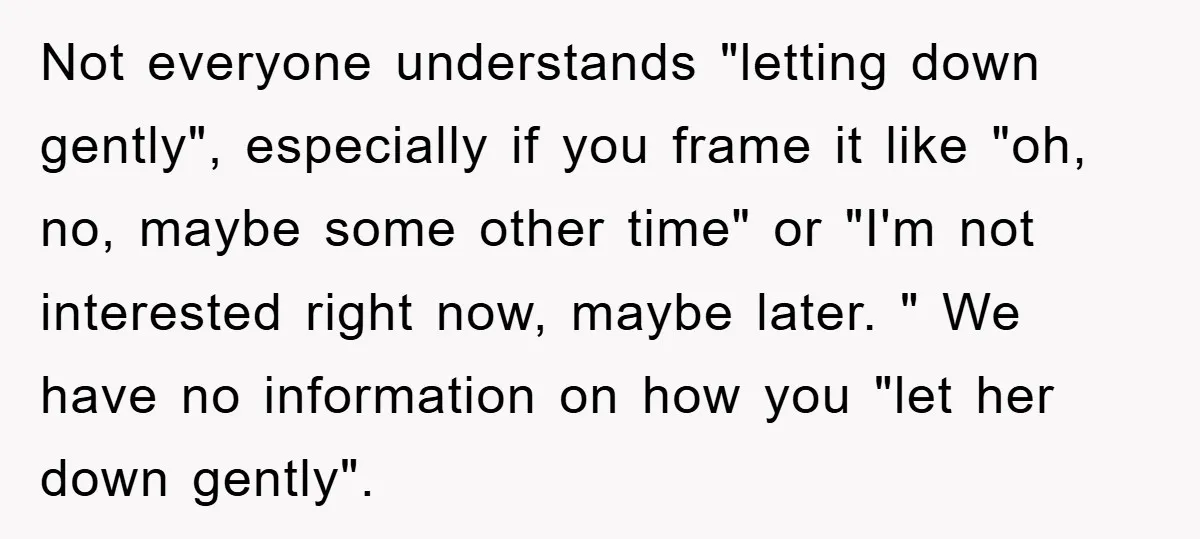 Not everyone understands "letting down gently", especially if you frame it like "oh, no, maybe some other time" or "I'm not interested right now, maybe later. " We have no...