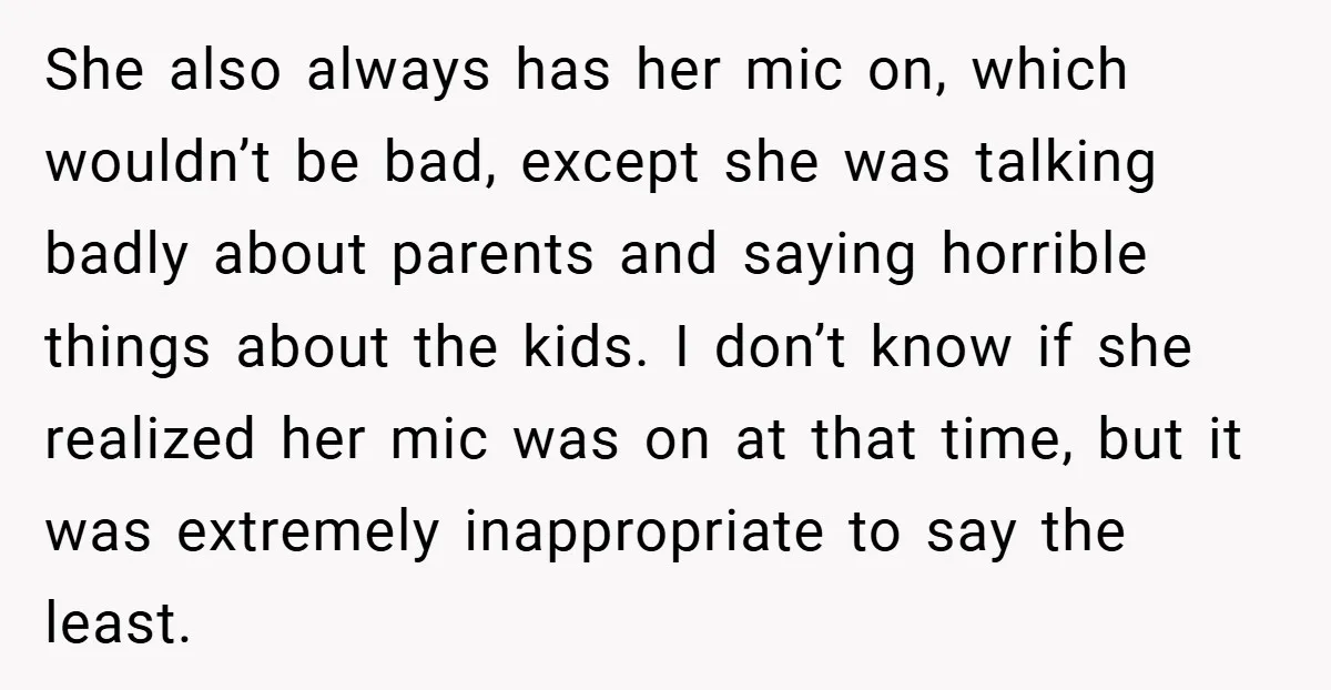 She also always has her mic on, which wouldn’t be bad, except she was talking badly about parents and saying horrible things about the kids. I don’t know if she...
