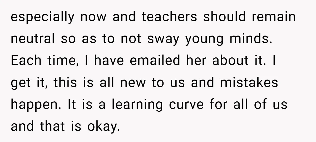 especially now and teachers should remain neutral so as to not sway young minds. Each time, I have emailed her about it. I get it, this is all new to...