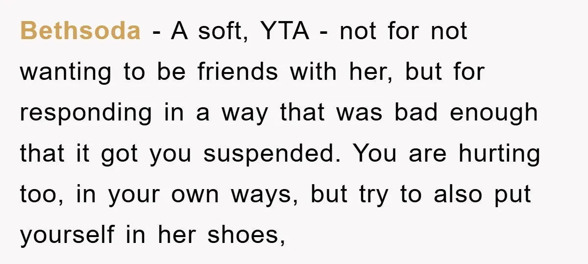 Bethsoda − A soft, YTA - not for not wanting to be friends with her, but for responding in a way that was bad enough that it got you suspended....