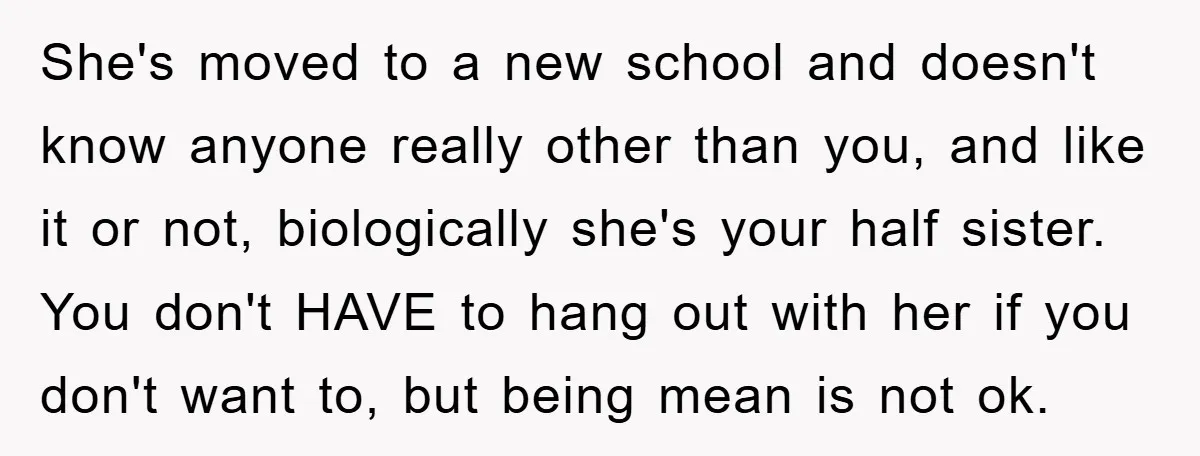 She's moved to a new school and doesn't know anyone really other than you, and like it or not, biologically she's your half sister. You don't HAVE to hang out...