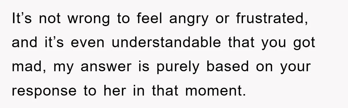 It’s not wrong to feel angry or frustrated, and it’s even understandable that you got mad, my answer is purely based on your response to her in that moment.