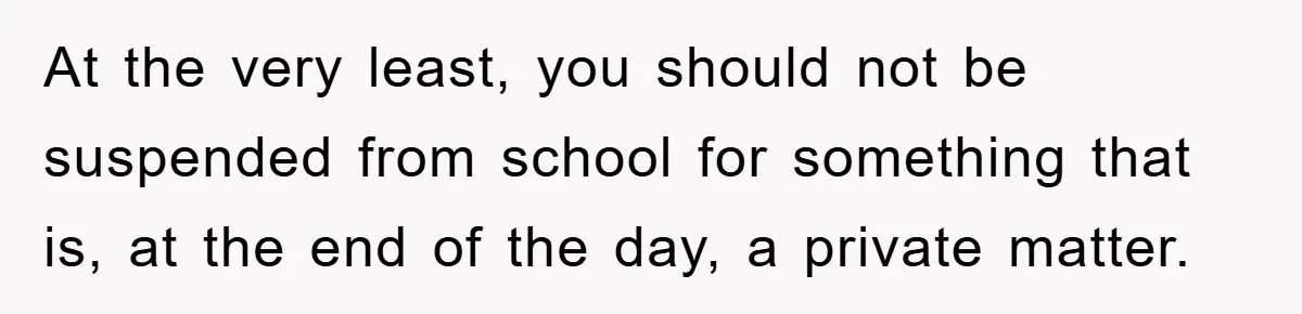 At the very least, you should not be suspended from school for something that is, at the end of the day, a private matter.