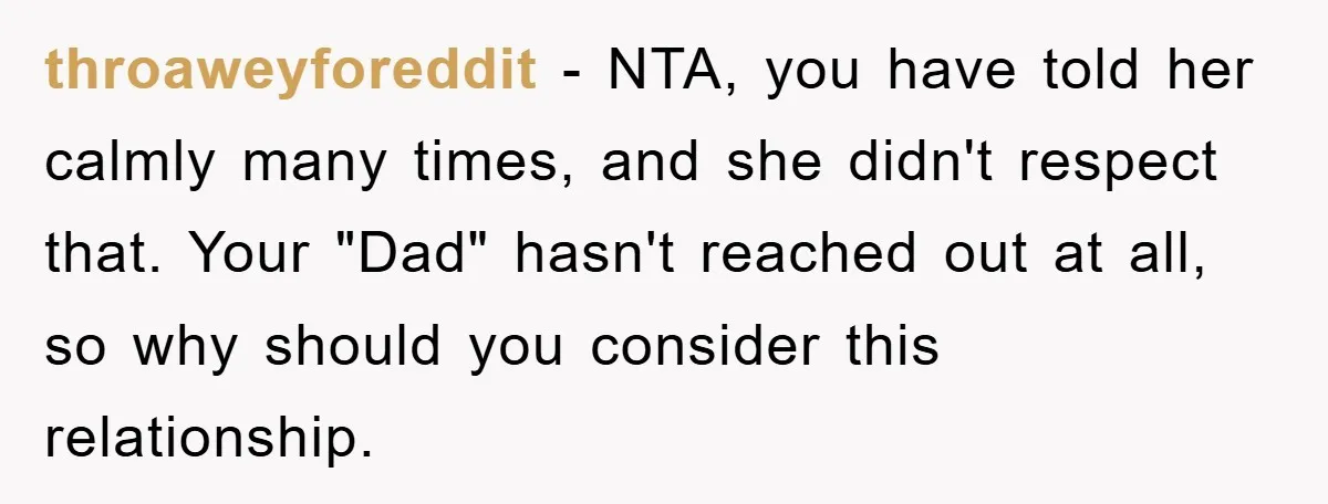 throaweyforeddit − NTA, you have told her calmly many times, and she didn't respect that. Your "Dad" hasn't reached out at all, so why should you consider this relationship.