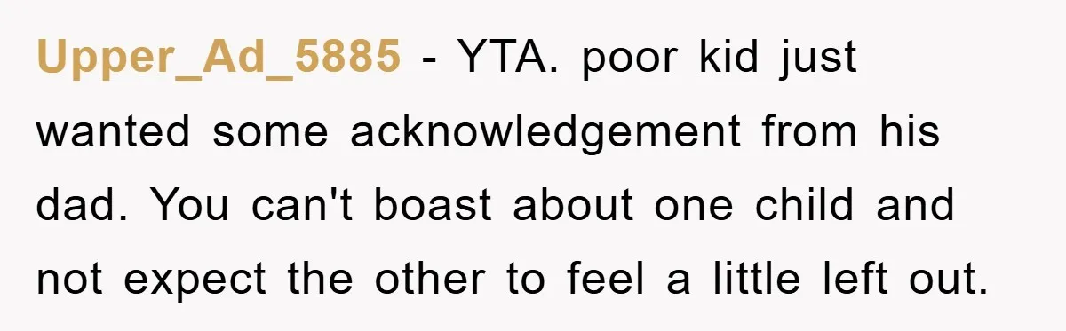 Upper_Ad_5885 − YTA. poor kid just wanted some acknowledgement from his dad. You can't boast about one child and not expect the other to feel a little left out.