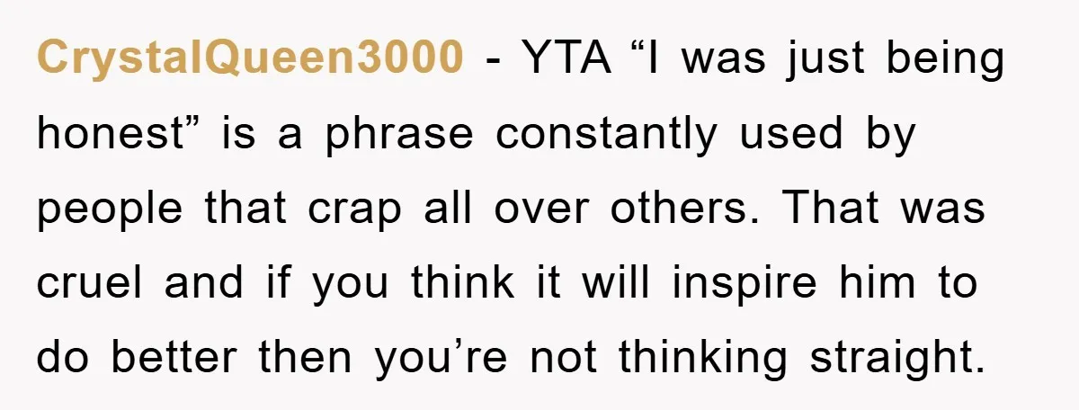 CrystalQueen3000 − YTA “I was just being honest” is a phrase constantly used by people that crap all over others. That was cruel and if you think it will inspire...