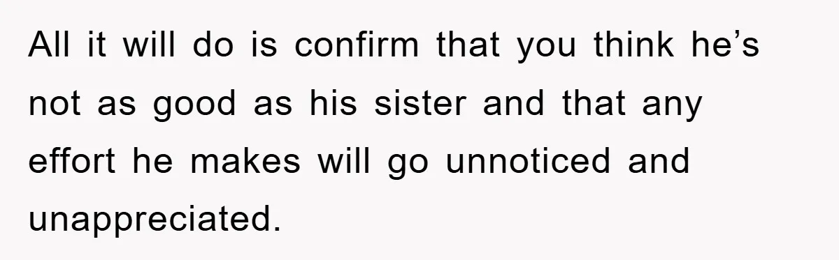 All it will do is confirm that you think he’s not as good as his sister and that any effort he makes will go unnoticed and unappreciated.