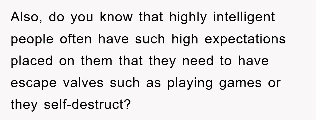 Also, do you know that highly intelligent people often have such high expectations placed on them that they need to have escape valves such as playing games or they self-destruct?