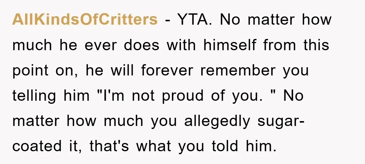 AllKindsOfCritters − YTA. No matter how much he ever does with himself from this point on, he will forever remember you telling him "I'm not proud of you. " No...