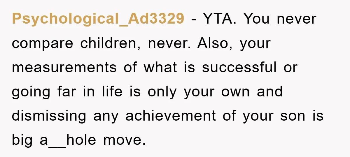 Psychological_Ad3329 − YTA. You never compare children, never. Also, your measurements of what is successful or going far in life is only your own and dismissing any achievement of your...