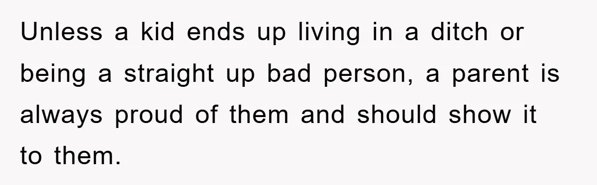 Unless a kid ends up living in a ditch or being a straight up bad person, a parent is always proud of them and should show it to them.