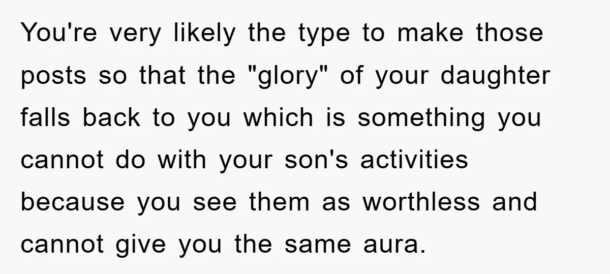 You're very likely the type to make those posts so that the "glory" of your daughter falls back to you which is something you cannot do with your son's activities...
