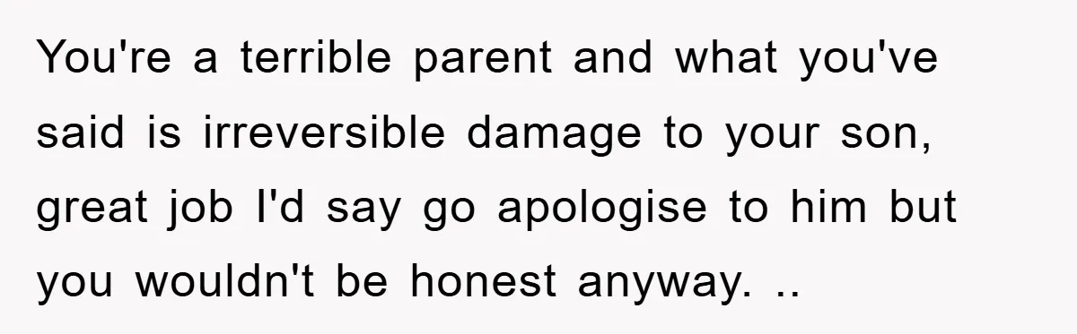 You're a terrible parent and what you've said is irreversible damage to your son, great job I'd say go apologise to him but you wouldn't be honest anyway. ..