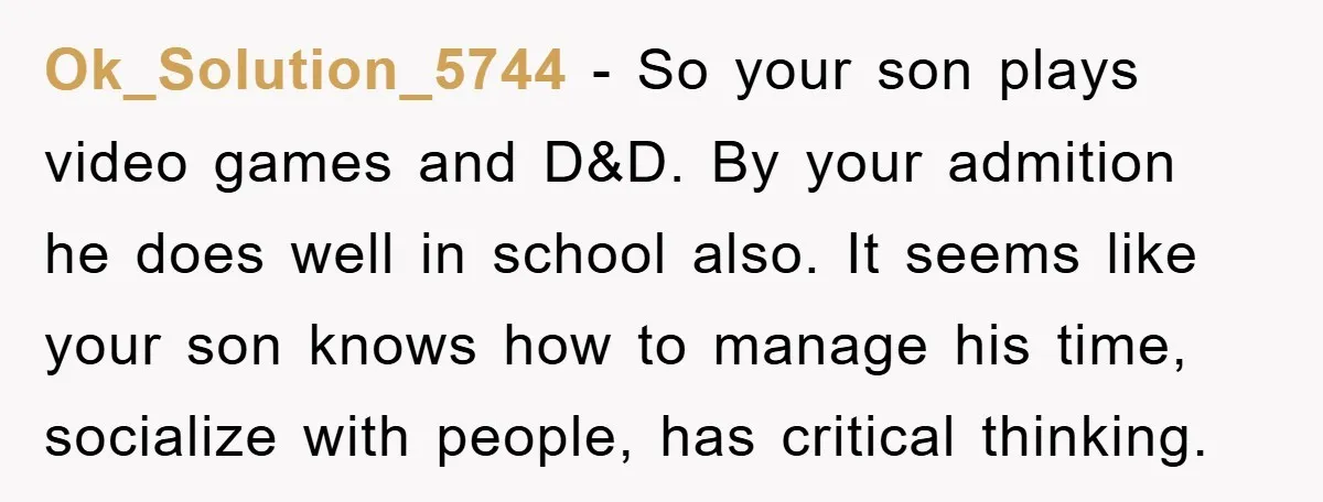 Ok_Solution_5744 − So your son plays video games and D&D. By your admition he does well in school also. It seems like your son knows how to manage his time,...
