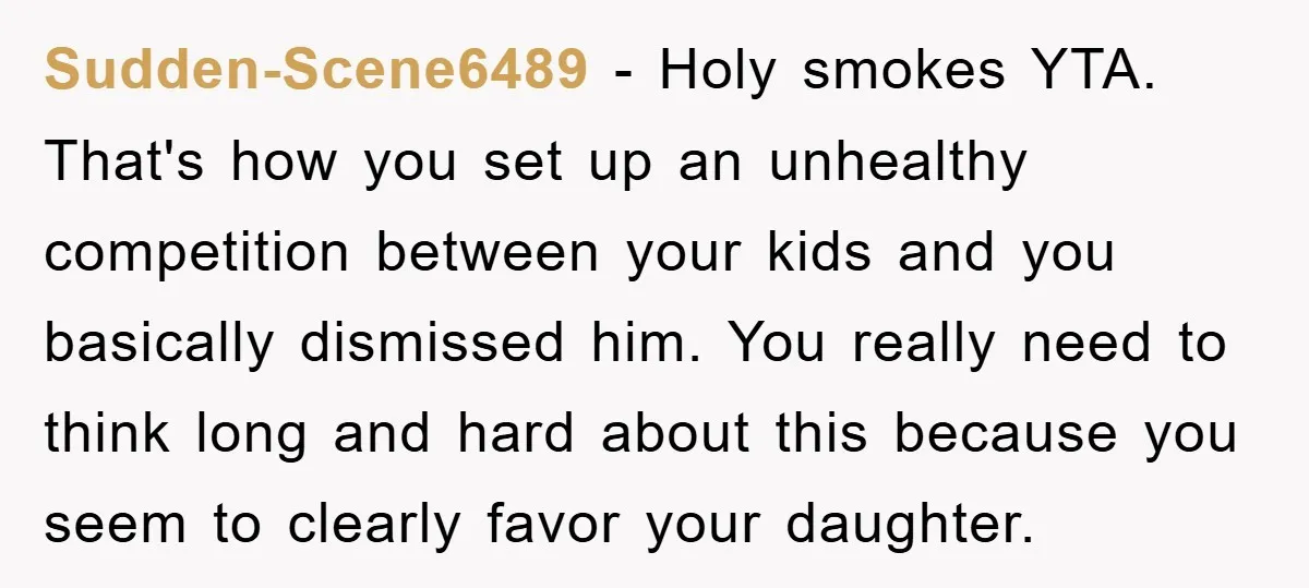 Sudden-Scene6489 − Holy smokes YTA. That's how you set up an unhealthy competition between your kids and you basically dismissed him. You really need to think long and hard about...