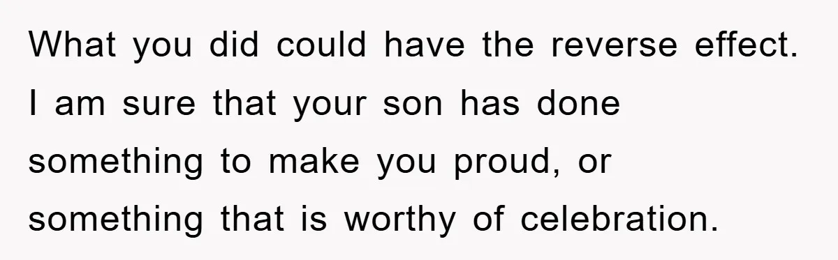 What you did could have the reverse effect. I am sure that your son has done something to make you proud, or something that is worthy of celebration.