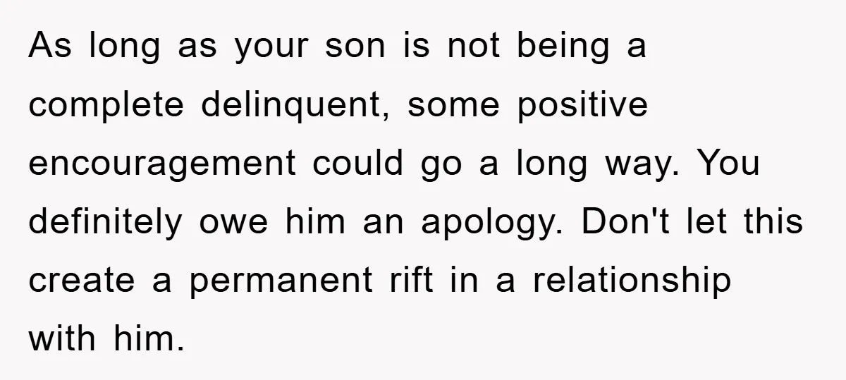 As long as your son is not being a complete delinquent, some positive encouragement could go a long way. You definitely owe him an apology. Don't let this create a...