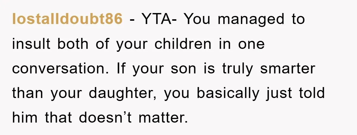 lostalldoubt86 − YTA- You managed to insult both of your children in one conversation. If your son is truly smarter than your daughter, you basically just told him that doesn’t...