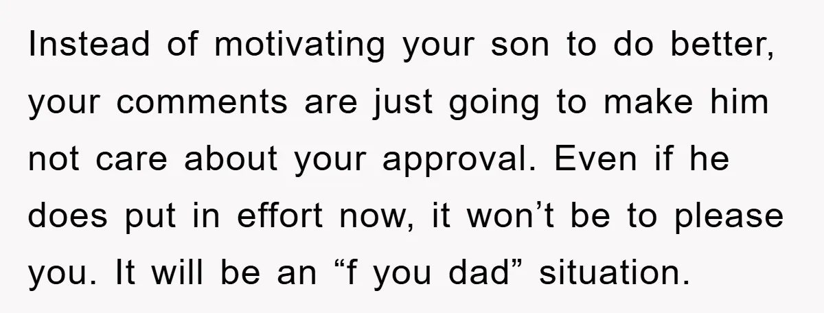 Instead of motivating your son to do better, your comments are just going to make him not care about your approval. Even if he does put in effort now, it...