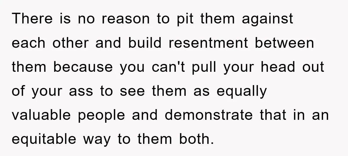 There is no reason to pit them against each other and build resentment between them because you can't pull your head out of your ass to see them as equally...