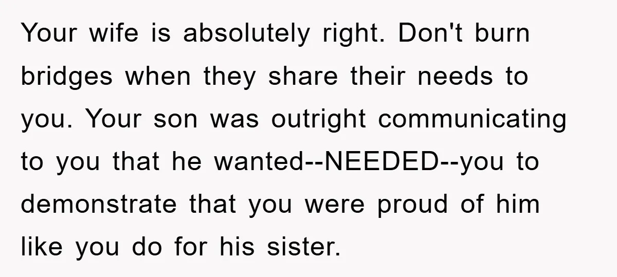 Your wife is absolutely right. Don't burn bridges when they share their needs to you. Your son was outright communicating to you that he wanted--NEEDED--you to demonstrate that you were...