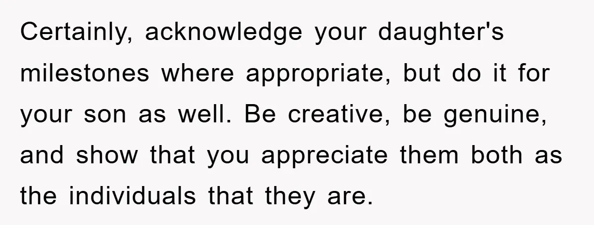 Certainly, acknowledge your daughter's milestones where appropriate, but do it for your son as well. Be creative, be genuine, and show that you appreciate them both as the individuals that...