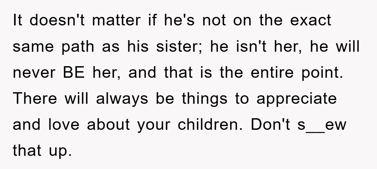 It doesn't matter if he's not on the exact same path as his sister; he isn't her, he will never BE her, and that is the entire point. There will...