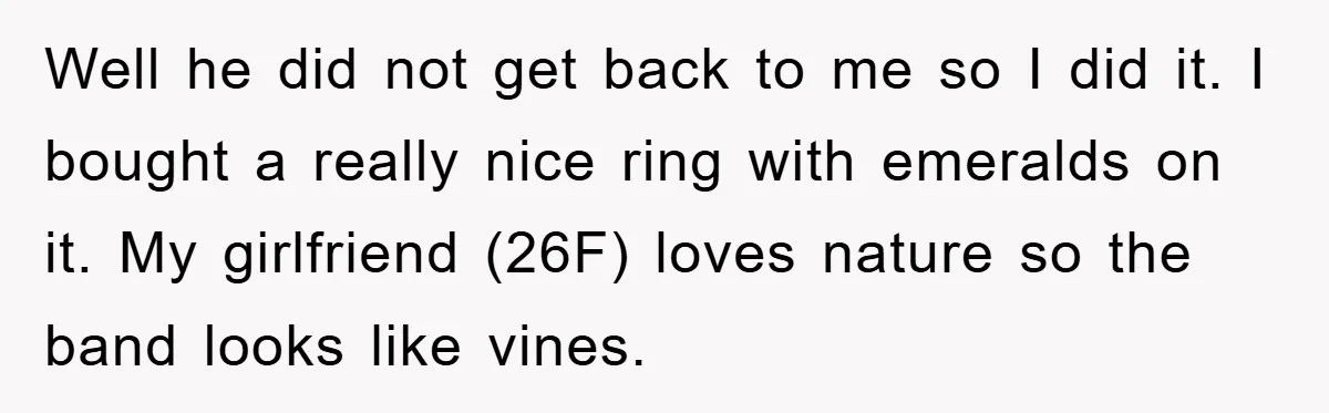 Well he did not get back to me so I did it. I bought a really nice ring with emeralds on it. My girlfriend (26F) loves nature so the band...