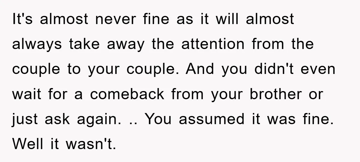 It's almost never fine as it will almost always take away the attention from the couple to your couple. And you didn't even wait for a comeback from your brother...