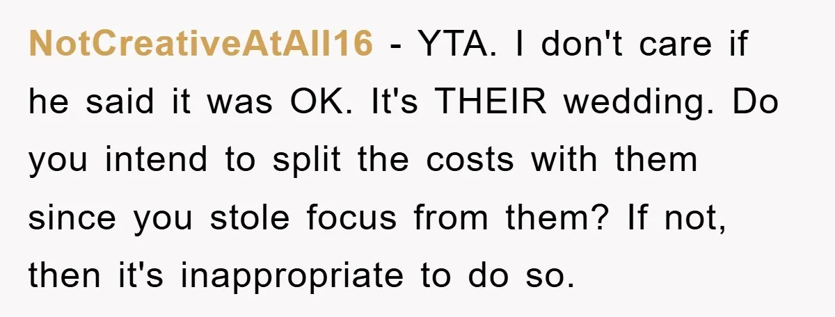 NotCreativeAtAll16 − YTA. I don't care if he said it was OK. It's THEIR wedding. Do you intend to split the costs with them since you stole focus from them?...