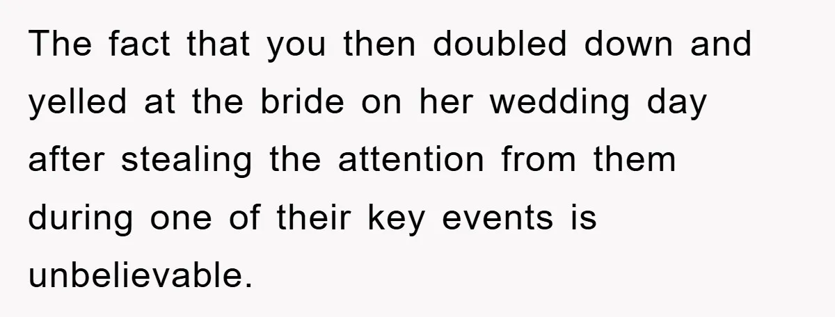 The fact that you then doubled down and yelled at the bride on her wedding day after stealing the attention from them during one of their key events is unbelievable.